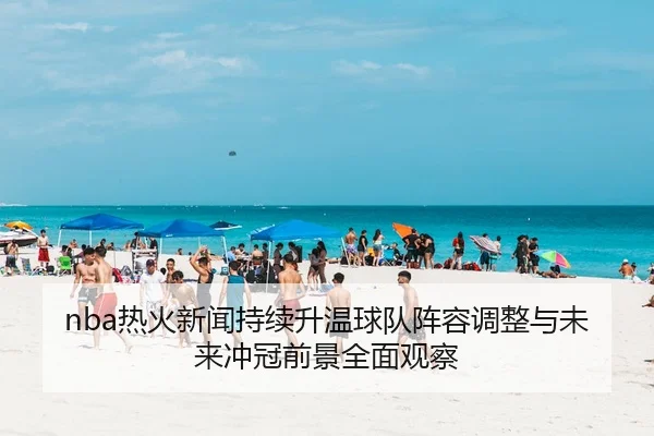 nba热火新闻持续升温球队阵容调整与未来冲冠前景全面观察
